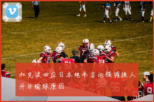 加克波回应日本绝平言论强调换人并非输球原因