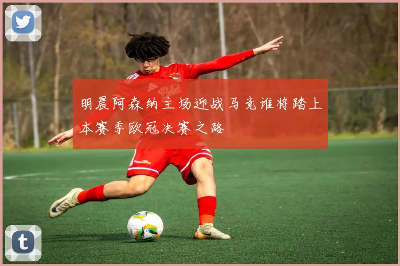 明晨阿森纳主场迎战马竞谁将踏上本赛季欧冠决赛之路