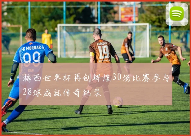 梅西世界杯再创辉煌30场比赛参与28球成就传奇纪录