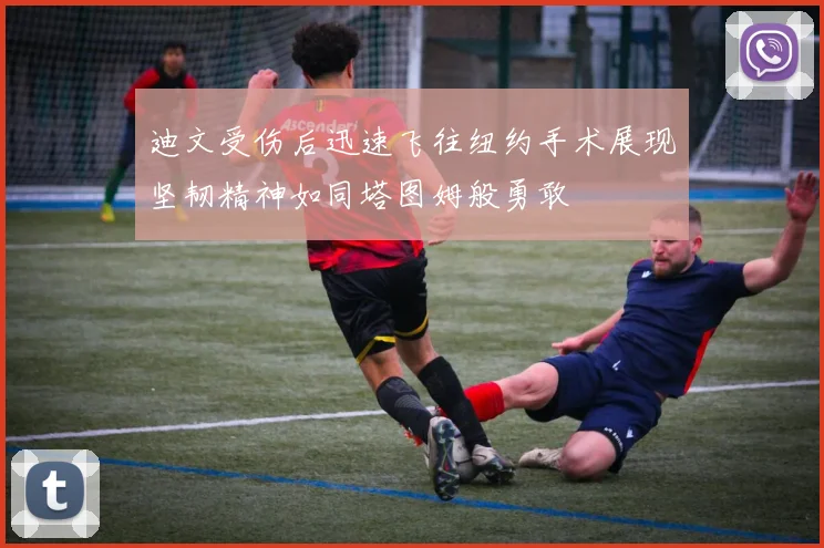 迪文受伤后迅速飞往纽约手术展现坚韧精神如同塔图姆般勇敢