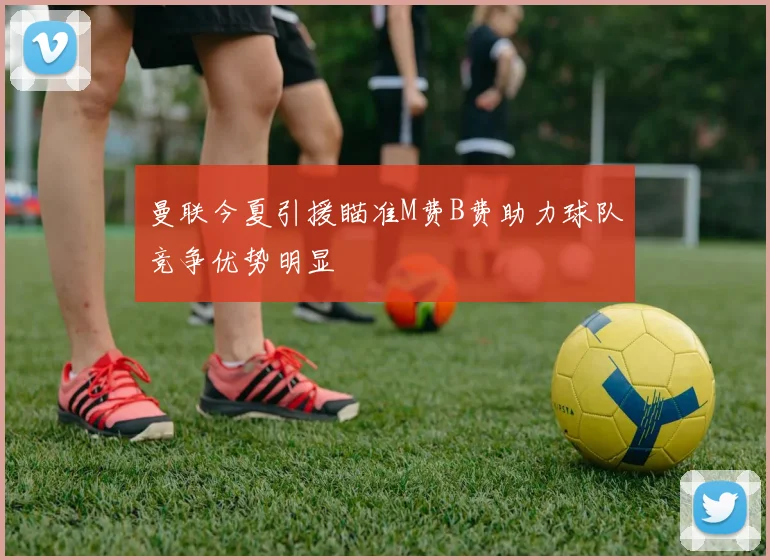 曼联今夏引援瞄准M费B费助力球队竞争优势明显