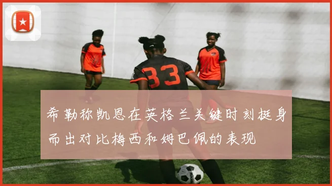 希勒称凯恩在英格兰关键时刻挺身而出对比梅西和姆巴佩的表现