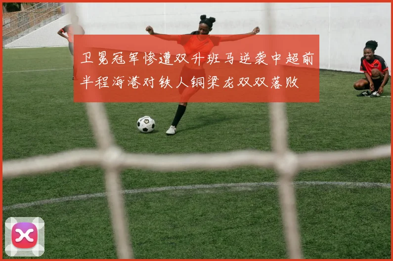 卫冕冠军惨遭双升班马逆袭中超前半程海港对铁人铜梁龙双双落败