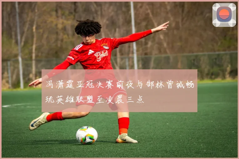 冯潇霆亚冠决赛前夜与郜林曾诚畅玩英雄联盟至凌晨三点