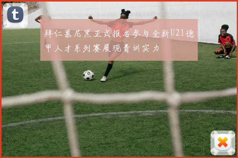 拜仁慕尼黑正式报名参与全新U21德甲人才系列赛展现青训实力