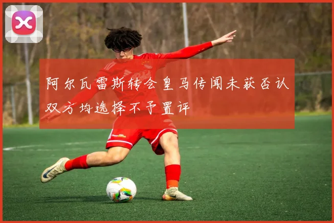 阿尔瓦雷斯转会皇马传闻未获否认双方均选择不予置评