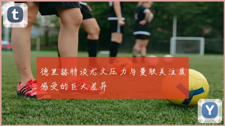 德里赫特谈尤文压力与曼联关注度感受的巨大差异