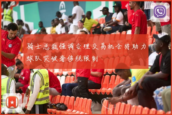 骑士总裁强调合理交易机会将助力球队突破奢侈税限制
