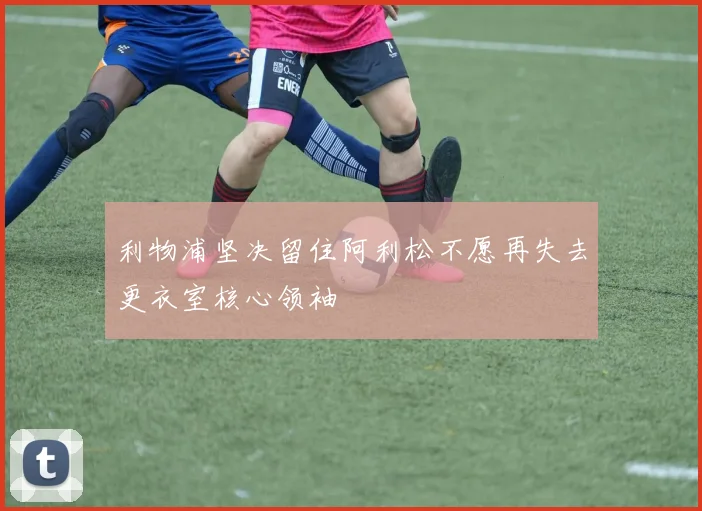 利物浦坚决留住阿利松不愿再失去更衣室核心领袖